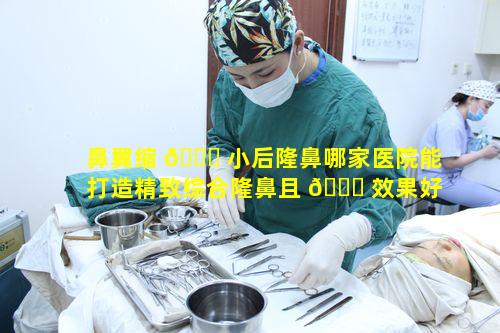 鼻翼缩 🍀 小后隆鼻哪家医院能打造精致综合隆鼻且 🐅 效果好呢